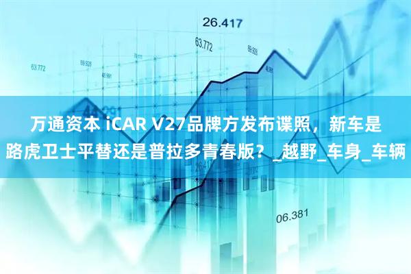万通资本 iCAR V27品牌方发布谍照，新车是路虎卫士平替还是普拉多青春版？_越野_车身_车辆