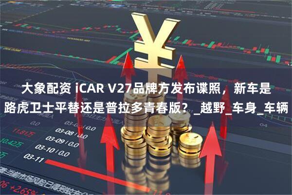 大象配资 iCAR V27品牌方发布谍照，新车是路虎卫士平替还是普拉多青春版？_越野_车身_车辆