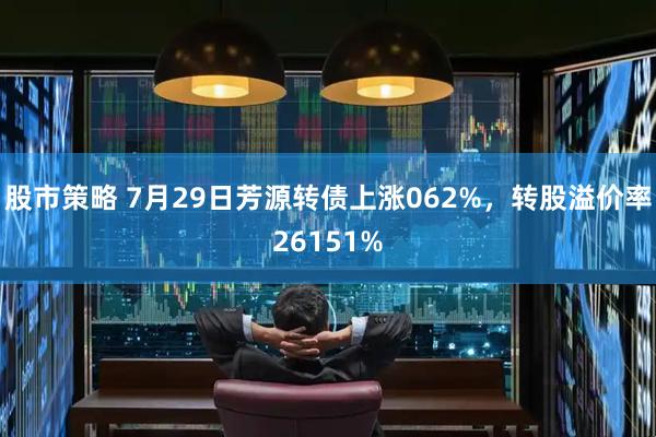 股市策略 7月29日芳源转债上涨062%，转股溢价率26151%