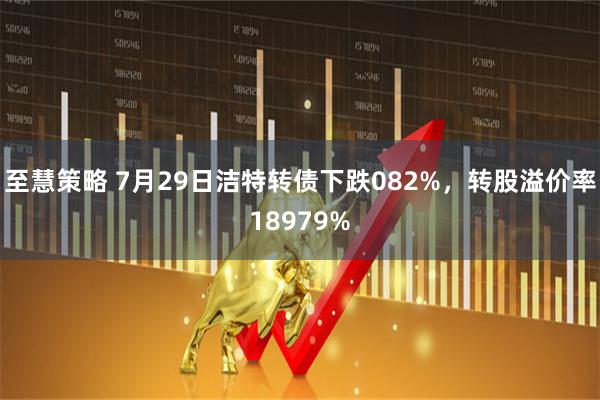 至慧策略 7月29日洁特转债下跌082%，转股溢价率18979%