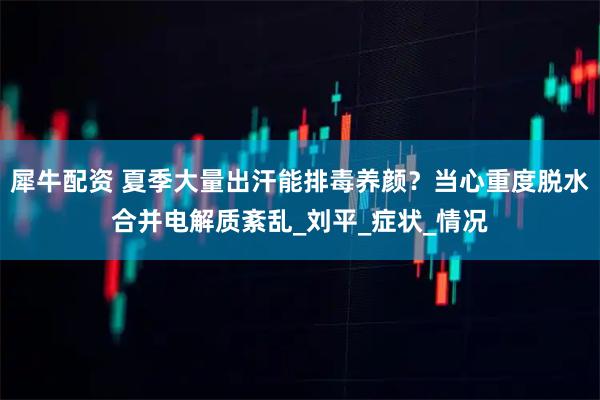 犀牛配资 夏季大量出汗能排毒养颜？当心重度脱水合并电解质紊乱_刘平_症状_情况