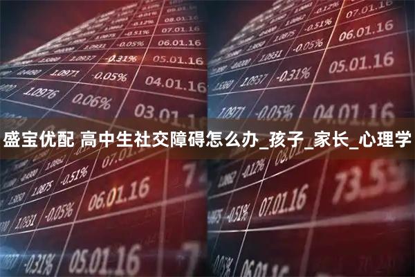 盛宝优配 高中生社交障碍怎么办_孩子_家长_心理学