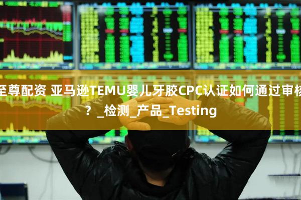 至尊配资 亚马逊TEMU婴儿牙胶CPC认证如何通过审核？_检测_产品_Testing