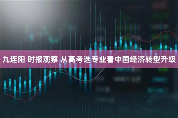 九连阳 时报观察 从高考选专业看中国经济转型升级