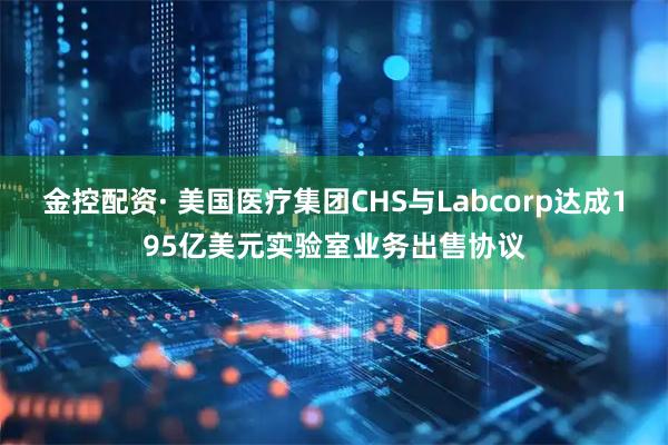 金控配资· 美国医疗集团CHS与Labcorp达成195亿美元实验室业务出售协议