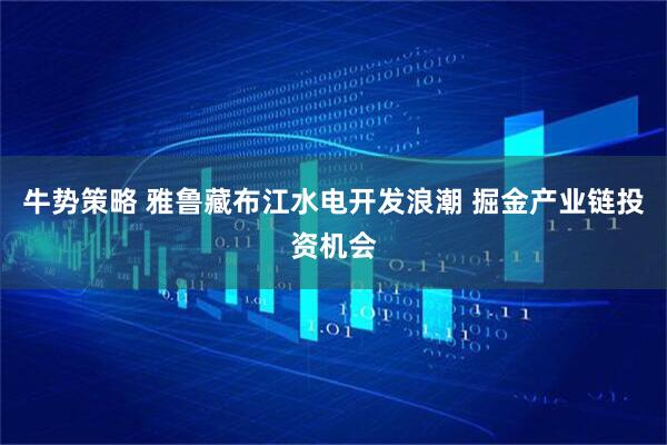 牛势策略 雅鲁藏布江水电开发浪潮 掘金产业链投资机会