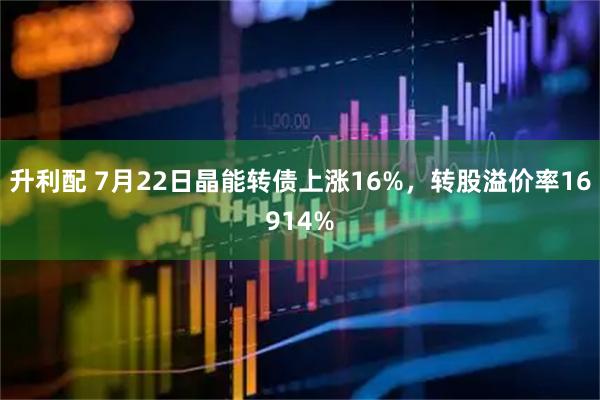 升利配 7月22日晶能转债上涨16%，转股溢价率16914%