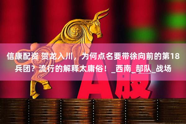 信康配资 贺龙入川，为何点名要带徐向前的第18兵团？流行的解释太庸俗！_西南_部队_战场