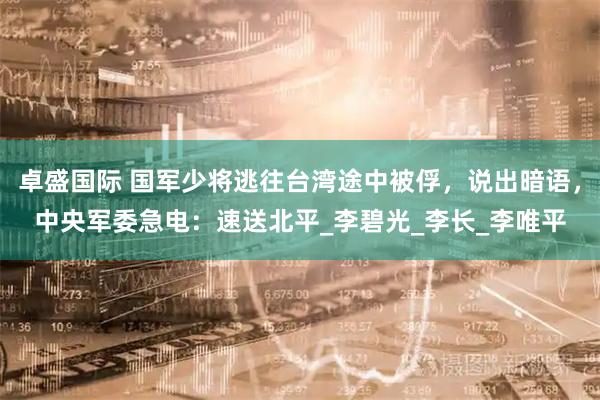 卓盛国际 国军少将逃往台湾途中被俘,说出暗语,中央军委急电:速送北平_李碧光_李长_李唯平