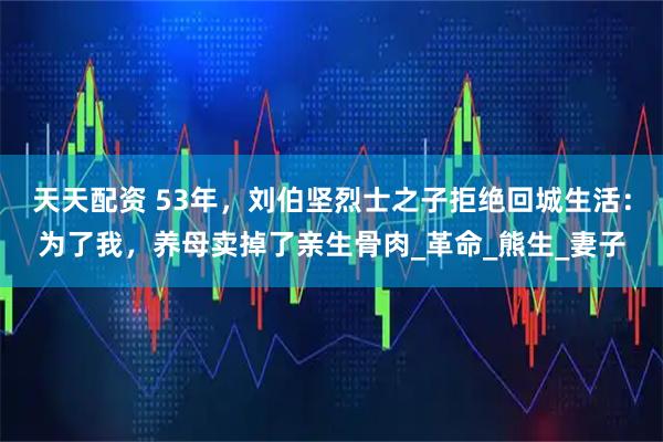 天天配资 53年，刘伯坚烈士之子拒绝回城生活：为了我，养母卖掉了亲生骨肉_革命_熊生_妻子