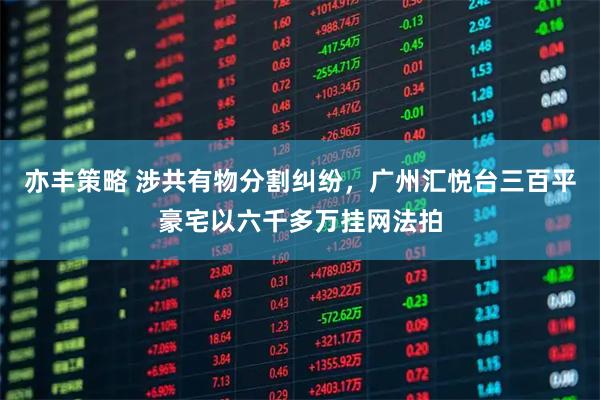 亦丰策略 涉共有物分割纠纷,广州汇悦台三百平豪宅以六千多万挂网法拍