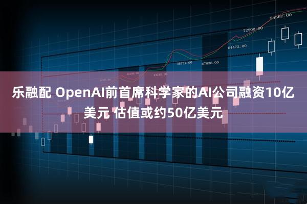 乐融配 OpenAI前首席科学家的AI公司融资10亿美元 估值或约50亿美元