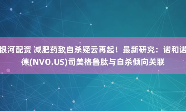 银河配资 减肥药致自杀疑云再起！最新研究：诺和诺德(NVO.US)司美格鲁肽与自杀倾向关联