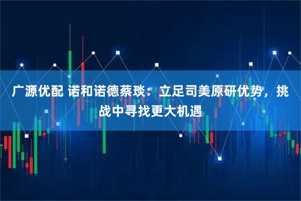广源优配 诺和诺德蔡琰：立足司美原研优势，挑战中寻找更大机遇