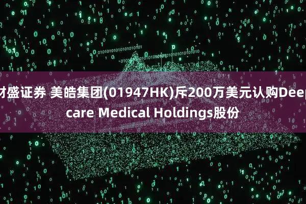 财盛证券 美皓集团(01947HK)斥200万美元认购Deepcare Medical Holdings股份