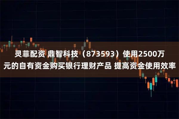 灵菲配资 鼎智科技（873593）使用2500万元的自有资金购买银行理财产品 提高资金使用效率